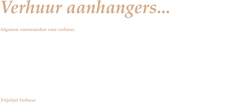 Verhuur aanhangers... Algemen voorwaarden voor verhuur.  v	Legitimatie verplicht in vorm van geldig rijbewijs, bewijs adresgegevens en geldig Nederlands kenteken! v	Indien nodig moet de bestuurder in het bezit zijn van het B/E rijbewijs. v	Een witte kentekenplaat verplicht bij aanhangwagens tot 750kg. v	Een gele plaat of kartonnetje is niet toegestaan!!! v	Het verhuren gaat van 08.00u tot 17.00u (retour) v	De aanhangwagen moet dezelfde dag retour!! v	Paardentrailers dienen SCHOON en LEEG terug te worden gebracht. v	Indien dit niet het geval is zijn wij genoodzaakt om schoonmaakkosten in rekening te brengen !   Prijslijst Verhuur